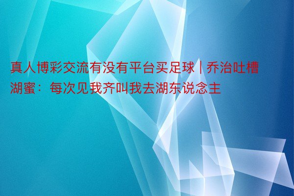 真人博彩交流有没有平台买足球 | 乔治吐槽湖蜜：每次见我齐叫我去湖东说念主