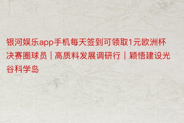 银河娱乐app手机每天签到可领取1元欧洲杯决赛圈球员 | 高质料发展调研行｜颖悟建设光谷科学岛