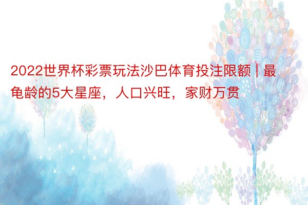 2022世界杯彩票玩法沙巴体育投注限额 | 最龟龄的5大星座，人口兴旺，家财万贯