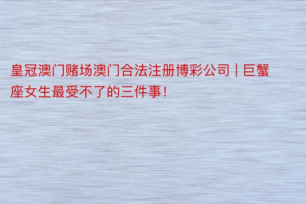 皇冠澳门赌场澳门合法注册博彩公司 | 巨蟹座女生最受不了的三件事！
