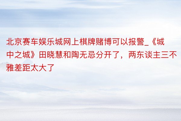 北京赛车娱乐城网上棋牌赌博可以报警_《城中之城》田晓慧和陶无忌分开了，两东谈主三不雅差距太大了