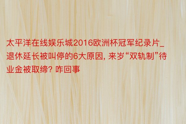 太平洋在线娱乐城2016欧洲杯冠军纪录片_退休延长被叫停的6大原因, 来岁“双轨制”待业金被取缔? 咋回事