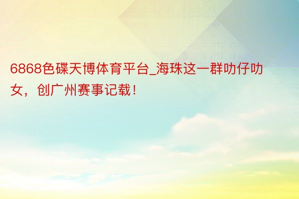 6868色碟天博体育平台_海珠这一群叻仔叻女，创广州赛事记载！