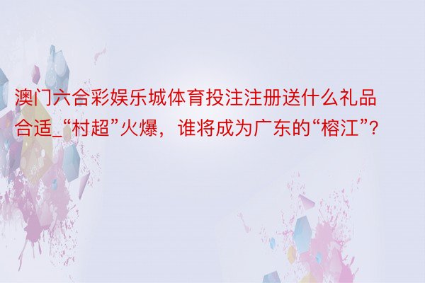 澳门六合彩娱乐城体育投注注册送什么礼品合适_“村超”火爆，谁将成为广东的“榕江”？