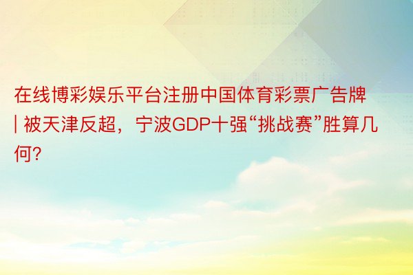 在线博彩娱乐平台注册中国体育彩票广告牌 | 被天津反超，宁波GDP十强“挑战赛”胜算几何？