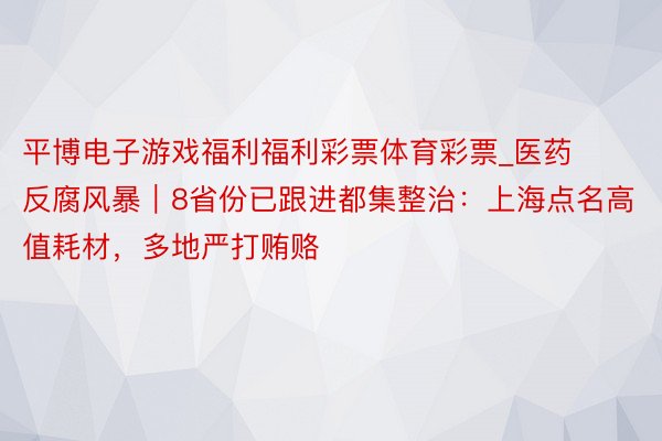 平博电子游戏福利福利彩票体育彩票_医药反腐风暴｜8省份已跟进都集整治：上海点名高值耗材，多地严打贿赂