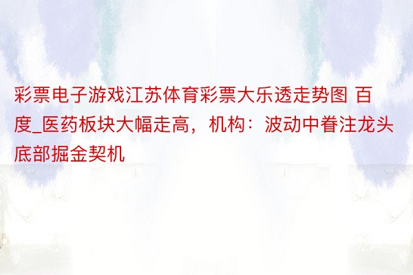 彩票电子游戏江苏体育彩票大乐透走势图 百度_医药板块大幅走高，机构：波动中眷注龙头底部掘金契机