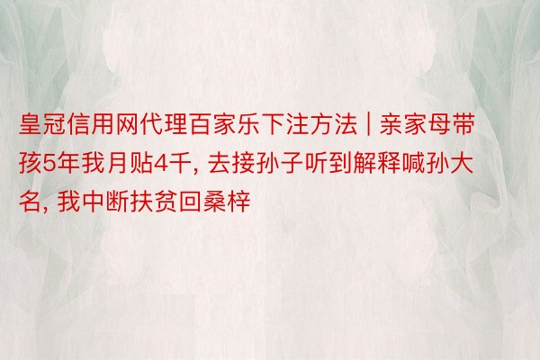 皇冠信用网代理百家乐下注方法 | 亲家母带孩5年我月贴4千， 去接孙子听到解释喊孙大名， 我中断扶贫回桑梓