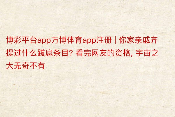 博彩平台app万博体育app注册 | 你家亲戚齐提过什么跋扈条目? 看完网友的资格， 宇宙之大无奇不有