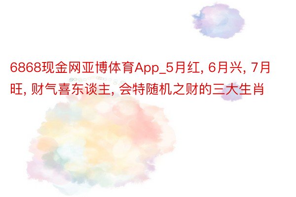 6868现金网亚博体育App_5月红, 6月兴, 7月旺, 财气喜东谈主, 会特随机之财的三大生肖