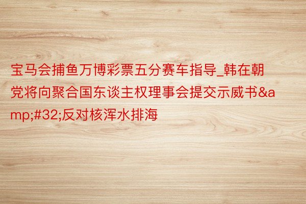 宝马会捕鱼万博彩票五分赛车指导_韩在朝党将向聚合国东谈主权理事会提交示威书&#32;反对核浑水排海