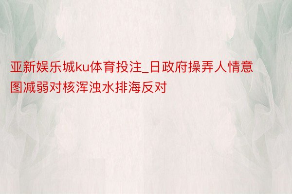 亚新娱乐城ku体育投注_日政府操弄人情意图减弱对核浑浊水排海反对