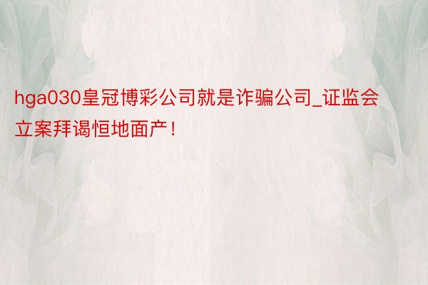 hga030皇冠博彩公司就是诈骗公司_证监会立案拜谒恒地面产！