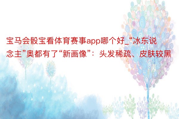 宝马会骰宝看体育赛事app哪个好_“冰东说念主”奥都有了“新画像”：头发稀疏、皮肤较黑