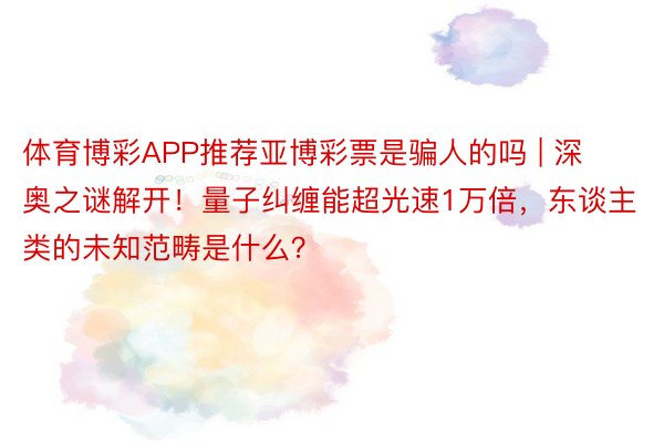体育博彩APP推荐亚博彩票是骗人的吗 | 深奥之谜解开！量子纠缠能超光速1万倍，东谈主类的未知范畴是什么？