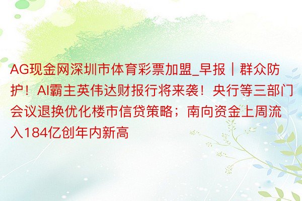 AG现金网深圳市体育彩票加盟_早报｜群众防护！AI霸主英伟达财报行将来袭！央行等三部门会议退换优化楼市信贷策略；南向资金上周流入184亿创年内新高