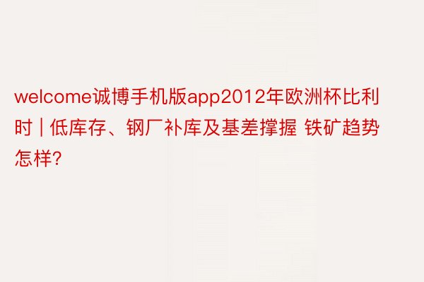 welcome诚博手机版app2012年欧洲杯比利时 | 低库存、钢厂补库及基差撑握 铁矿趋势怎样？