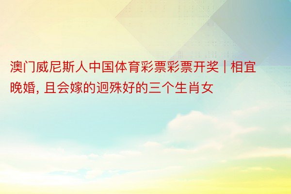 澳门威尼斯人中国体育彩票彩票开奖 | 相宜晚婚, 且会嫁的迥殊好的三个生肖女