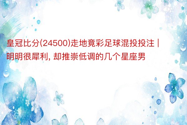 皇冠比分(24500)走地竟彩足球混投投注 | 明明很犀利, 却推崇低调的几个星座男