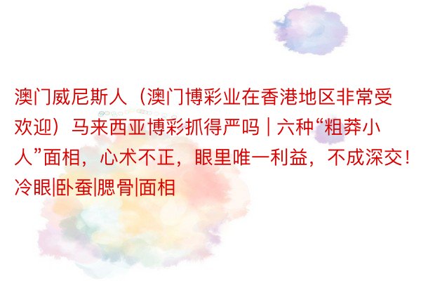 澳门威尼斯人（澳门博彩业在香港地区非常受欢迎）马来西亚博彩抓得严吗 | 六种“粗莽小人”面相，心术不正，眼里唯一利益，不成深交！|三冷眼|卧蚕|腮骨|面相