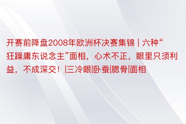 开赛前降盘2008年欧洲杯决赛集锦 | 六种“狂躁庸东说念主”面相，心术不正，眼里只须利益，不成深交！|三冷眼|卧蚕|腮骨|面相
