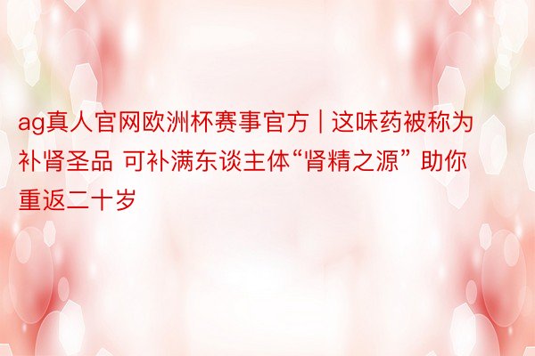 ag真人官网欧洲杯赛事官方 | 这味药被称为补肾圣品 可补满东谈主体“肾精之源” 助你重返二十岁