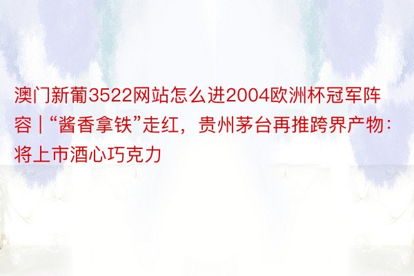 澳门新葡3522网站怎么进2004欧洲杯冠军阵容 | “酱香拿铁”走红，贵州茅台再推跨界产物：将上市酒心巧克力
