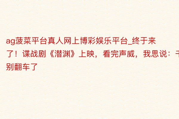 ag菠菜平台真人网上博彩娱乐平台_终于来了！谍战剧《潜渊》上映，看完声威，我思说：千万别翻车了