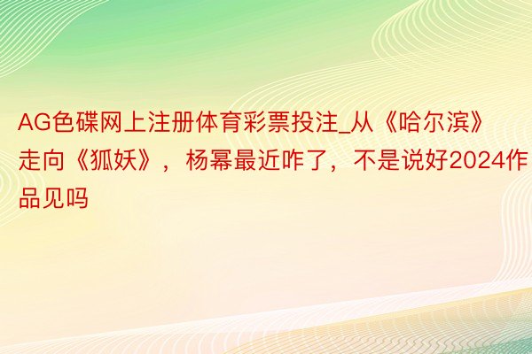 AG色碟网上注册体育彩票投注_从《哈尔滨》走向《狐妖》，杨幂最近咋了，不是说好2024作品见吗