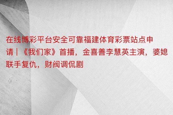 在线博彩平台安全可靠福建体育彩票站点申请 | 《我们家》首播，金喜善李慧英主演，婆媳联手复仇，财阀调侃剧