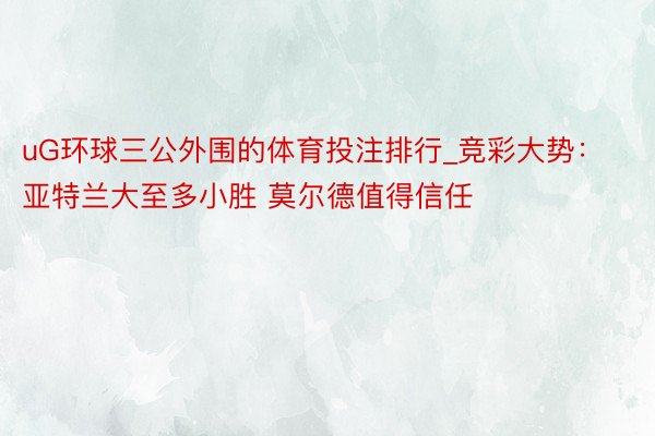 uG环球三公外围的体育投注排行_竞彩大势：亚特兰大至多小胜 莫尔德值得信任