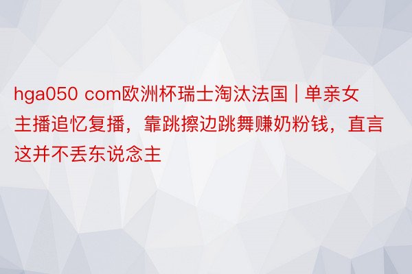 hga050 com欧洲杯瑞士淘汰法国 | 单亲女主播追忆复播，靠跳擦边跳舞赚奶粉钱，直言这并不丢东说念主