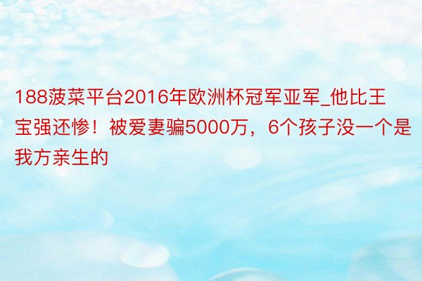 188菠菜平台2016年欧洲杯冠军亚军_他比王宝强还惨！被爱妻骗5000万，6个孩子没一个是我方亲生的