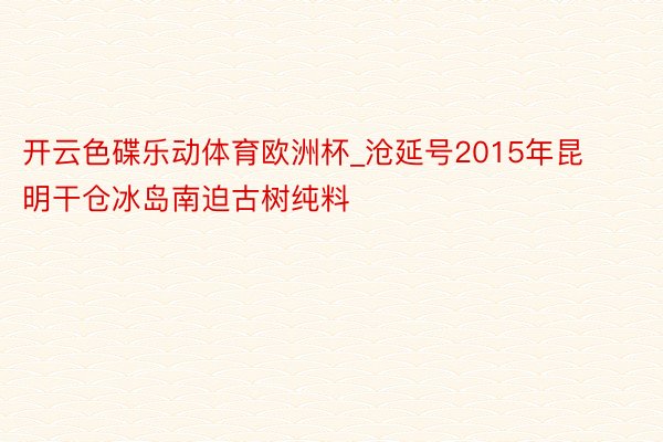 开云色碟乐动体育欧洲杯_沧延号2015年昆明干仓冰岛南迫古树纯料