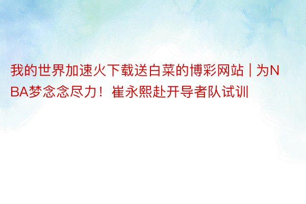 我的世界加速火下载送白菜的博彩网站 | 为NBA梦念念尽力！崔永熙赴开导者队试训
