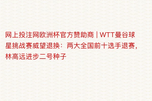 网上投注网欧洲杯官方赞助商 | WTT曼谷球星挑战赛威望退换：两大全国前十选手退赛，林高远进步二号种子