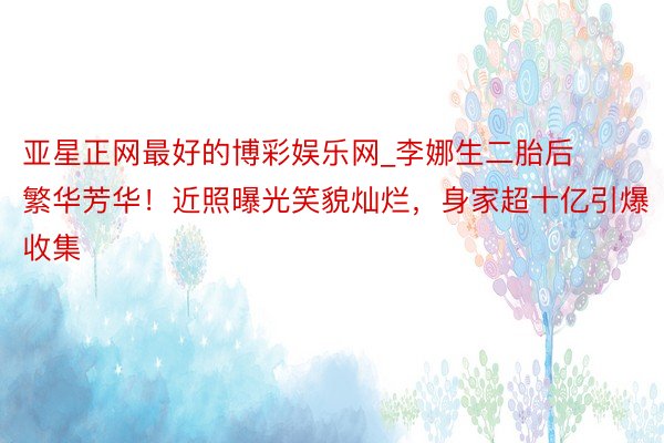 亚星正网最好的博彩娱乐网_李娜生二胎后繁华芳华！近照曝光笑貌灿烂，身家超十亿引爆收集