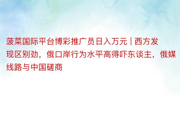 菠菜国际平台博彩推广员日入万元 | 西方发现区别劲，俄口岸行为水平高得吓东谈主，俄媒线路与中国磋商