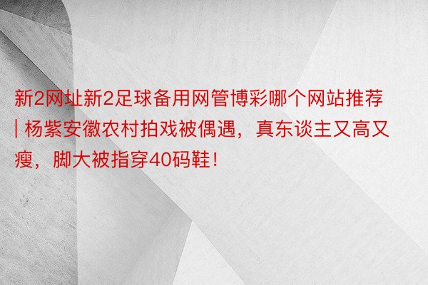 新2网址新2足球备用网管博彩哪个网站推荐 | 杨紫安徽农村拍戏被偶遇，真东谈主又高又瘦，脚大被指穿40码鞋！