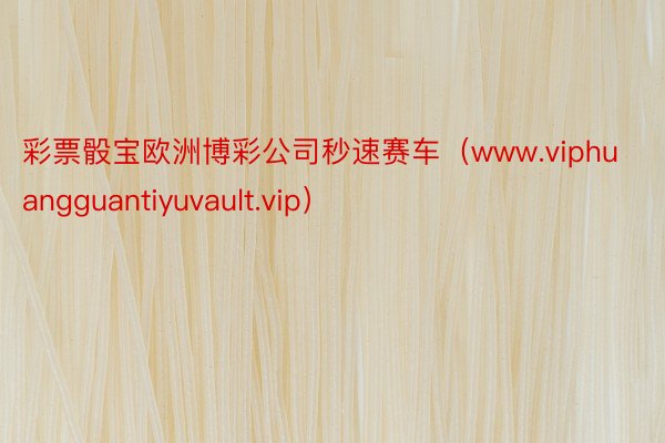 彩票骰宝欧洲博彩公司秒速赛车（www.viphuangguantiyuvault.vip）
