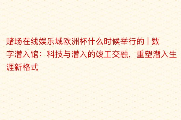 赌场在线娱乐城欧洲杯什么时候举行的 | 数字潜入馆：科技与潜入的竣工交融，重塑潜入生涯新格式
