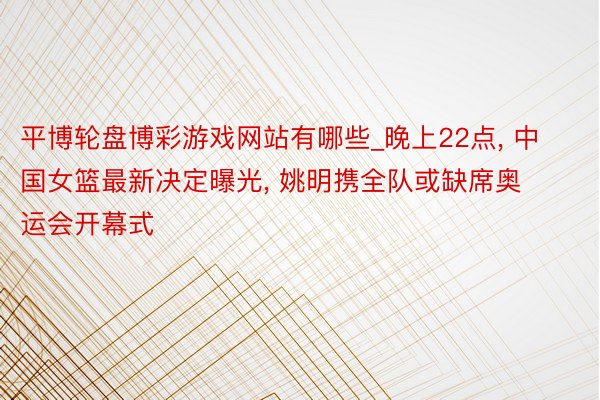 平博轮盘博彩游戏网站有哪些_晚上22点, 中国女篮最新决定曝光, 姚明携全队或缺席奥运会开幕式