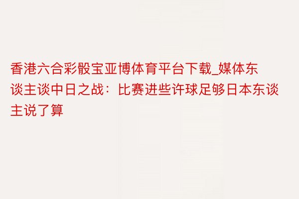 香港六合彩骰宝亚博体育平台下载_媒体东谈主谈中日之战：比赛进些许球足够日本东谈主说了算