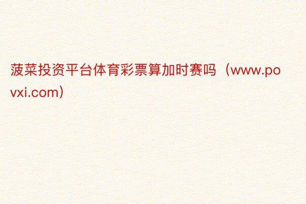 菠菜投资平台体育彩票算加时赛吗（www.povxi.com）