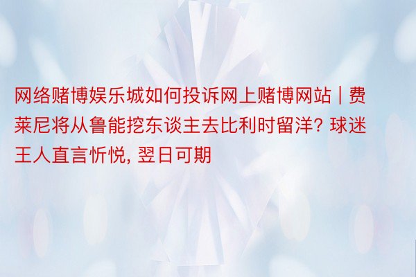 网络赌博娱乐城如何投诉网上赌博网站 | 费莱尼将从鲁能挖东谈主去比利时留洋? 球迷王人直言忻悦, 翌日可期