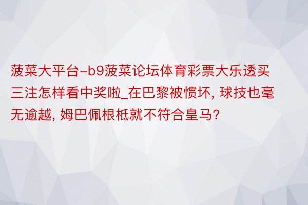 菠菜大平台-b9菠菜论坛体育彩票大乐透买三注怎样看中奖啦_在巴黎被惯坏, 球技也毫无逾越, 姆巴佩根柢就不符合皇马?
